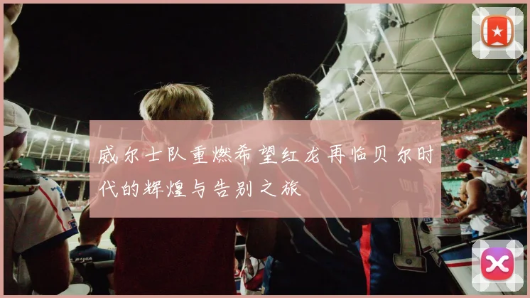 威尔士队重燃希望红龙再临贝尔时代的辉煌与告别之旅