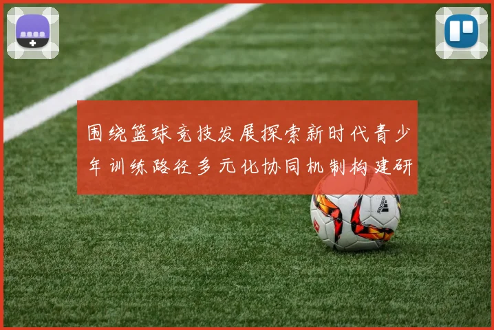 围绕篮球竞技发展探索新时代青少年训练路径多元化协同机制构建研