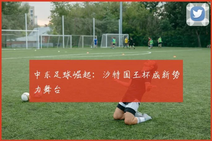 中东足球崛起：沙特国王杯成新势力舞台