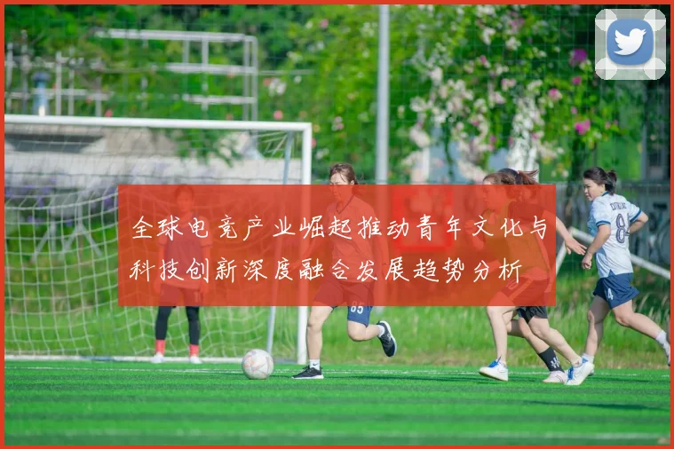 全球电竞产业崛起推动青年文化与科技创新深度融合发展趋势分析