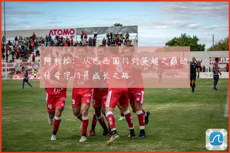 阿利松：从巴西国门到英超之巅的传奇守门员成长之路