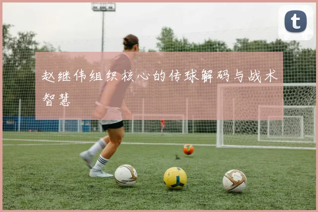 赵继伟组织核心的传球解码与战术智慧