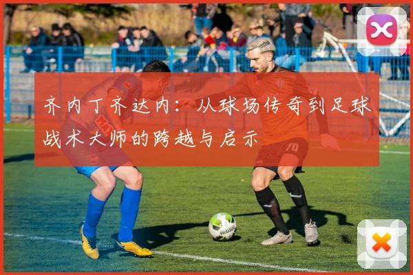 齐内丁齐达内：从球场传奇到足球战术大师的跨越与启示