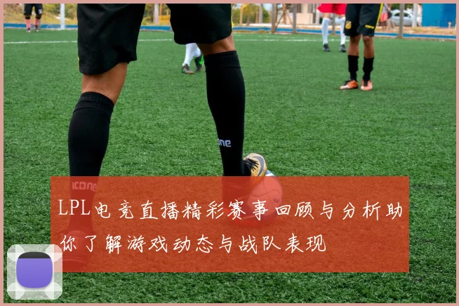 LPL电竞直播精彩赛事回顾与分析助你了解游戏动态与战队表现