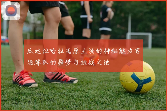 瓜达拉哈拉高原主场的神秘魅力客场球队的噩梦与挑战之地