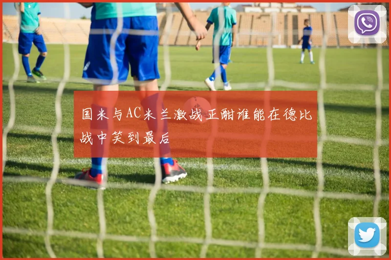国米与AC米兰激战正酣谁能在德比战中笑到最后