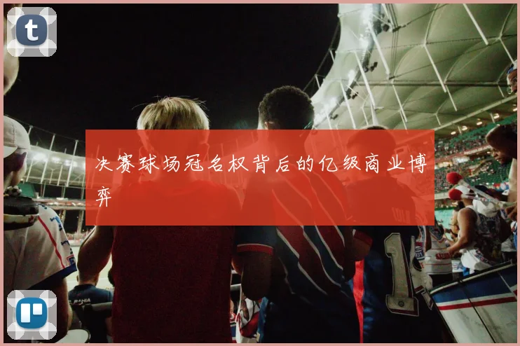 决赛球场冠名权背后的亿级商业博弈