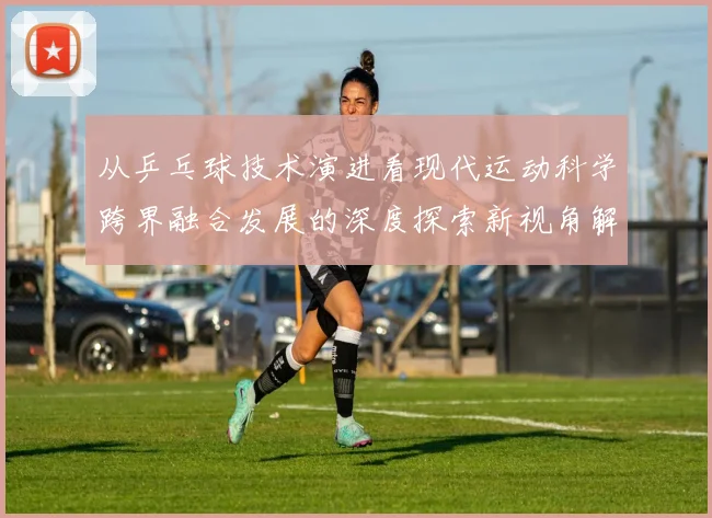 从乒乓球技术演进看现代运动科学跨界融合发展的深度探索新视角解读