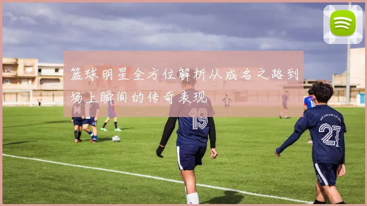 篮球明星全方位解析从成名之路到场上瞬间的传奇表现