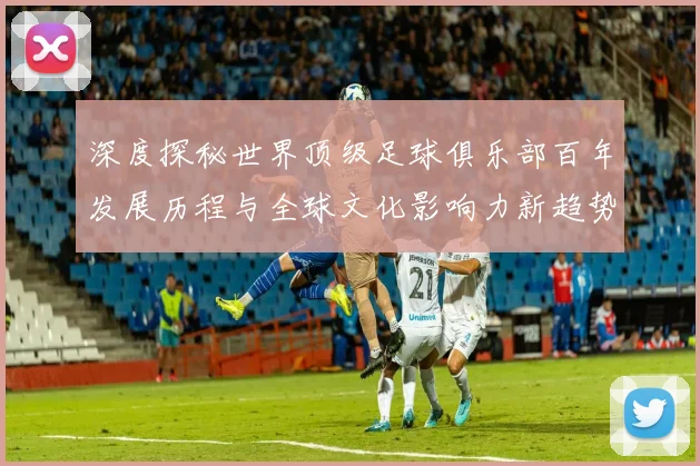 深度探秘世界顶级足球俱乐部百年发展历程与全球文化影响力新趋势