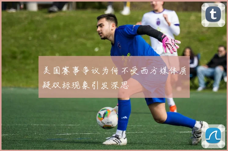 美国赛事争议为何不受西方媒体质疑双标现象引发深思