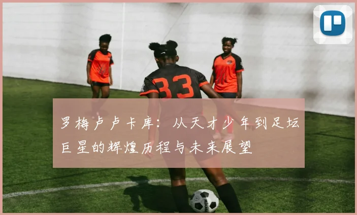 罗梅卢卢卡库：从天才少年到足坛巨星的辉煌历程与未来展望