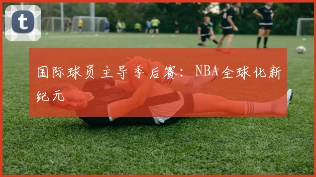 国际球员主导季后赛：NBA全球化新纪元