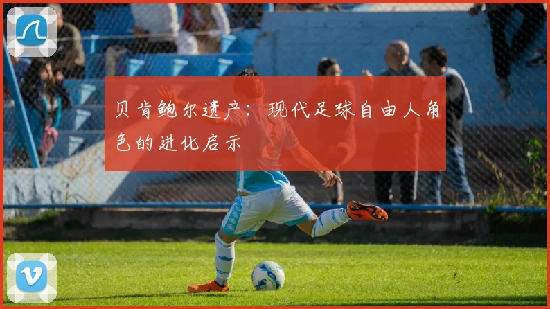 贝肯鲍尔遗产：现代足球自由人角色的进化启示