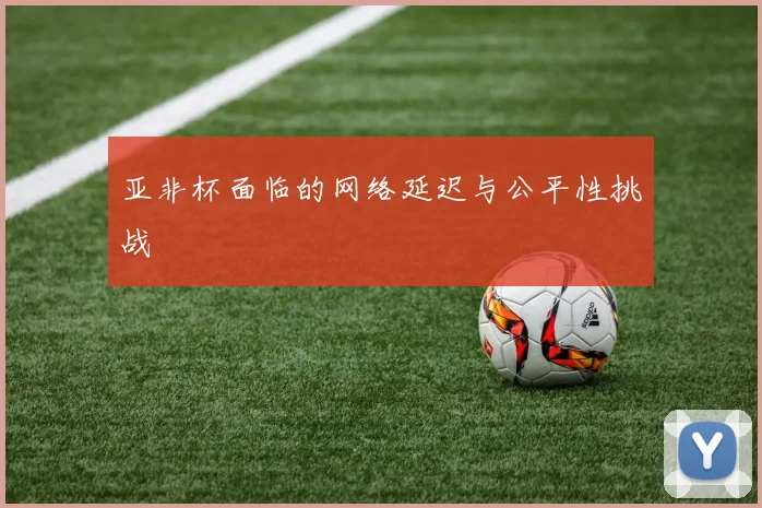 亚非杯面临的网络延迟与公平性挑战