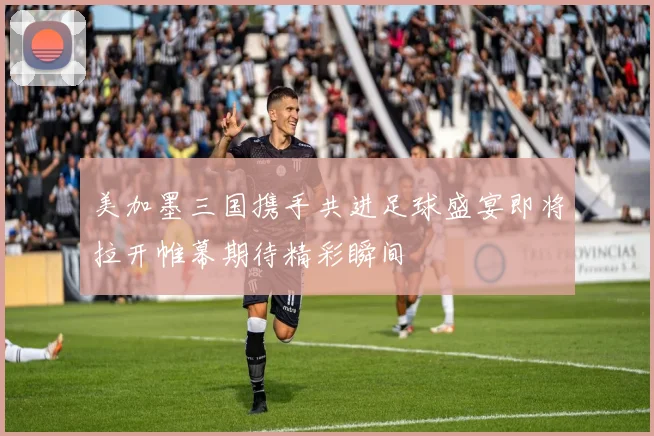 美加墨三国携手共进足球盛宴即将拉开帷幕期待精彩瞬间