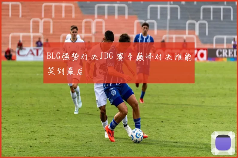 BLG强势对决JDG 赛季巅峰对决谁能笑到最后